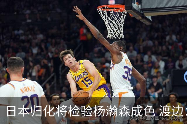 日本归化将检验杨瀚森成色 渡边：有实力击败中国男篮