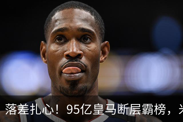 落差扎心！95亿皇马断层霸榜，米兰18.5亿排14，意甲追英超难在哪