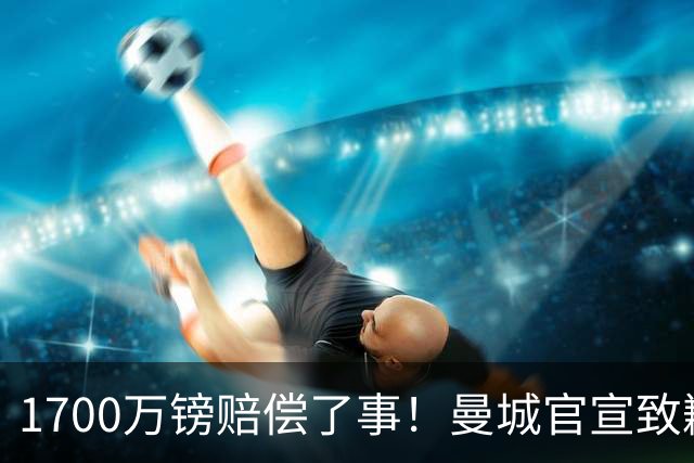 1700万镑赔偿了事！曼城官宣致歉，马雷斯卡接班瓜帅争议难平息