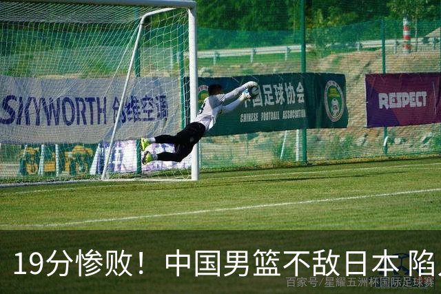 19分惨败！中国男篮不敌日本 陷入生死战，出线资格岌岌可危！